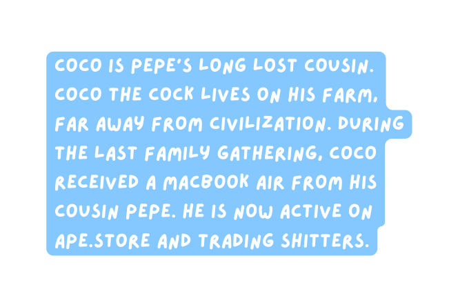 Coco is Pepe s long lost cousin Coco the Cock lives on his farm far away from civilization During the last family gathering coco received a macbook air from his cousin Pepe He is now active on ape store and trading shitters